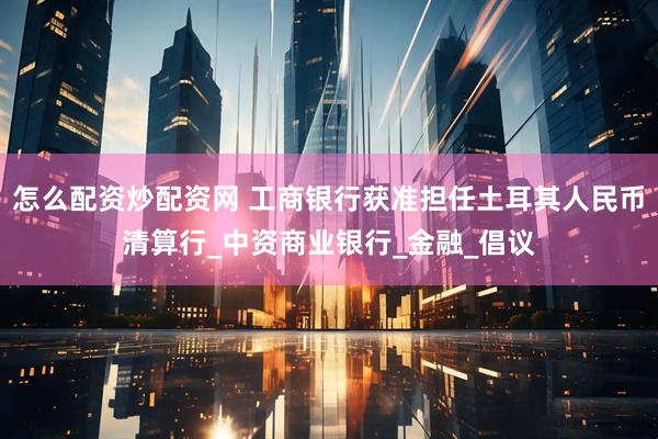 怎么配资炒配资网 工商银行获准担任土耳其人民币清算行_中资商业银行_金融_倡议