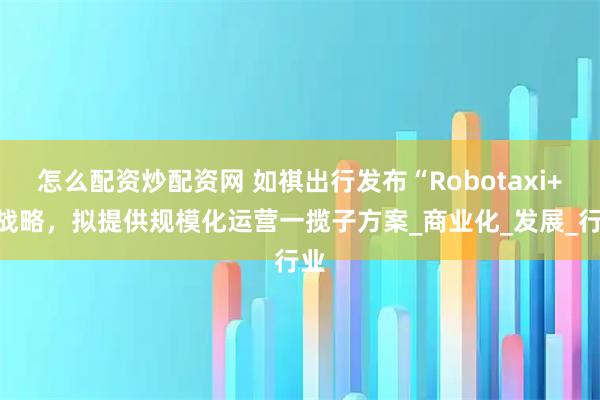怎么配资炒配资网 如祺出行发布“Robotaxi+”战略，拟提供规模化运营一揽子方案_商业化_发展_行业