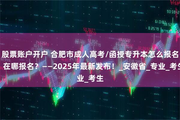 股票账户开户 合肥市成人高考/函授专升本怎么报名？在哪报名？——2025年最新发布！_安徽省_专业_考生