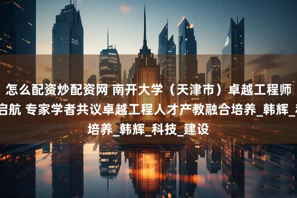怎么配资炒配资网 南开大学（天津市）卓越工程师学院揭牌启航 专家学者共议卓越工程人才产教融合培养_韩辉_科技_建设