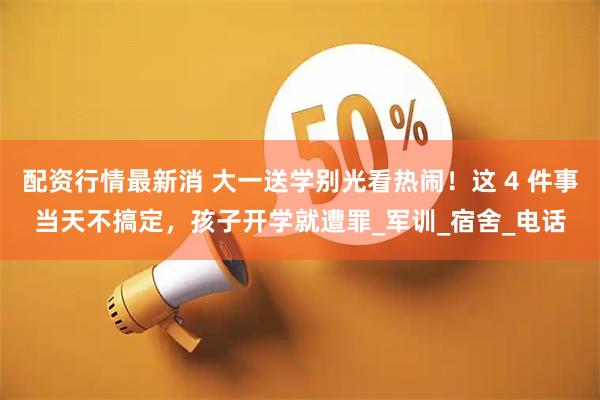 配资行情最新消 大一送学别光看热闹！这 4 件事当天不搞定，孩子开学就遭罪_军训_宿舍_电话