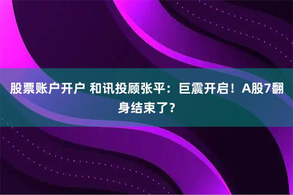 股票账户开户 和讯投顾张平：巨震开启！A股7翻身结束了？