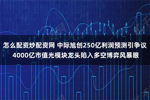 怎么配资炒配资网 中际旭创250亿利润预测引争议 4000亿市值光模块龙头陷入多空博弈风暴眼