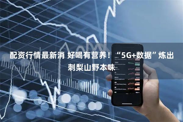 配资行情最新消 好喝有营养！“5G+数据”炼出刺梨山野本味