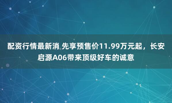 配资行情最新消 先享预售价11.99万元起，长安启源A06带来顶级好车的诚意