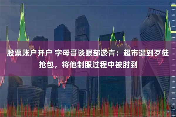 股票账户开户 字母哥谈眼部淤青：超市遇到歹徒抢包，将他制服过程中被肘到