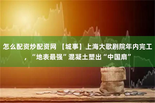 怎么配资炒配资网 【城事】上海大歌剧院年内完工，“地表最强”混凝土塑出“中国扇”