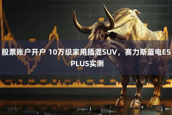 股票账户开户 10万级家用插混SUV，赛力斯蓝电E5 PLUS实测