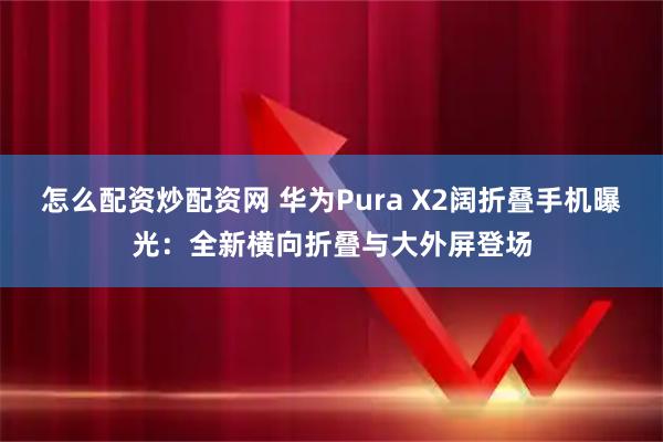 怎么配资炒配资网 华为Pura X2阔折叠手机曝光：全新横向折叠与大外屏登场