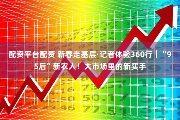配资平台配资 新春走基层·记者体验360行｜“95后”新农人！大市场里的新买手