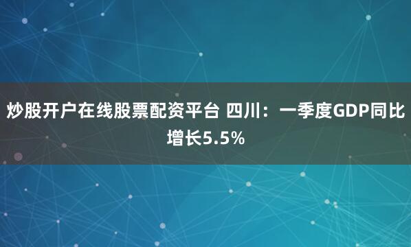 炒股开户在线股票配资平台 四川：一季度GDP同比增长5.5%