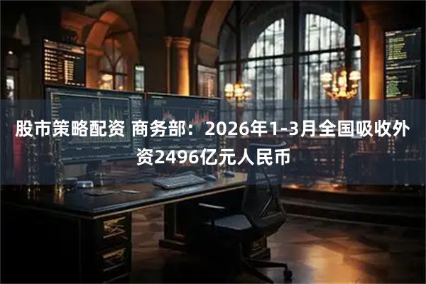股市策略配资 商务部：2026年1-3月全国吸收外资2496亿元人民币