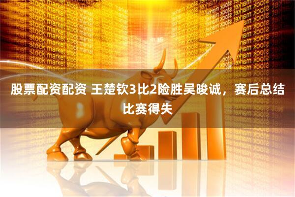 股票配资配资 王楚钦3比2险胜吴晙诚，赛后总结比赛得失