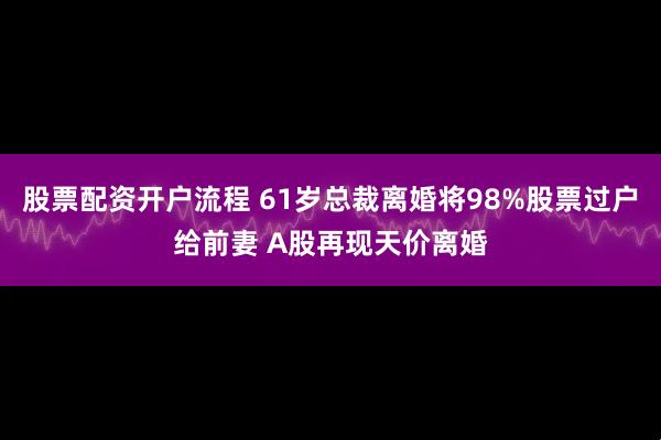 股票配资开户流程 61岁总裁离婚将98%股票过户给前妻 A股再现天价离婚